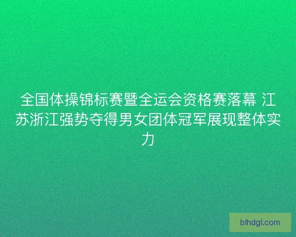 全国体操锦标赛暨全运会资格赛落幕 江苏浙江强势夺得男女团体冠军展现整体实力