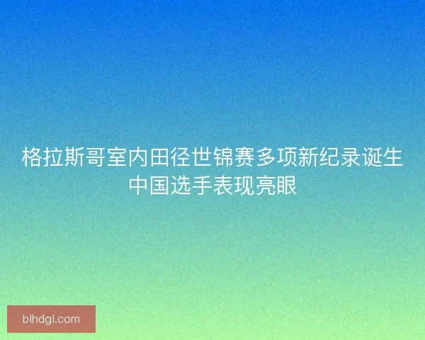 格拉斯哥室内田径世锦赛多项新纪录诞生中国选手表现亮眼