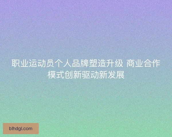 职业运动员个人品牌塑造升级 商业合作模式创新驱动新发展