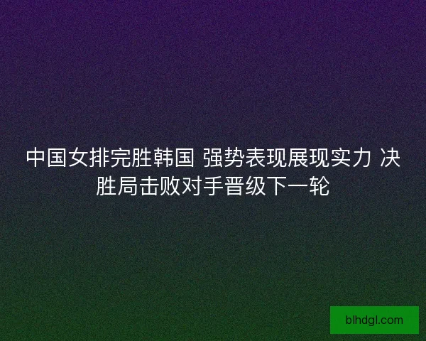 中国女排完胜韩国 强势表现展现实力 决胜局击败对手晋级下一轮