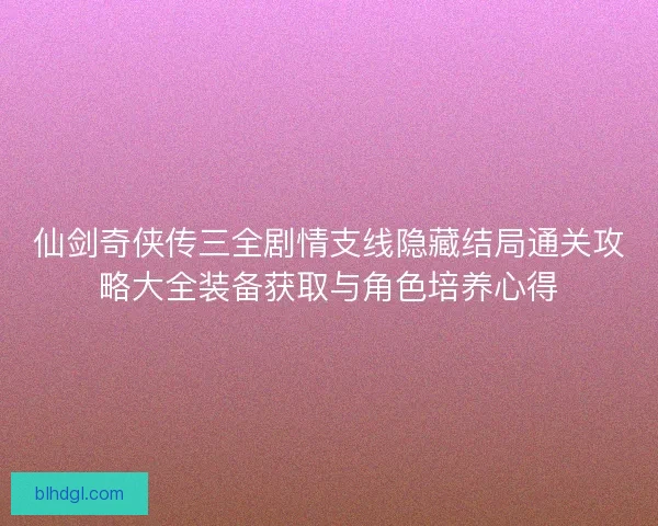 仙剑奇侠传三全剧情支线隐藏结局通关攻略大全装备获取与角色培养心得