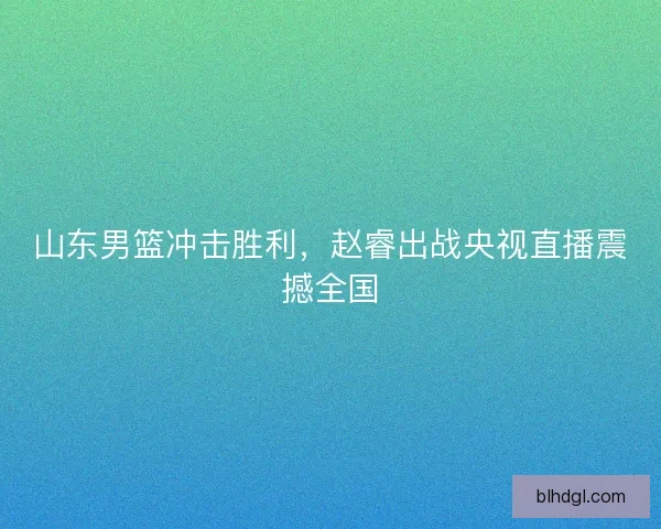 山东男篮冲击胜利，赵睿出战央视直播震撼全国