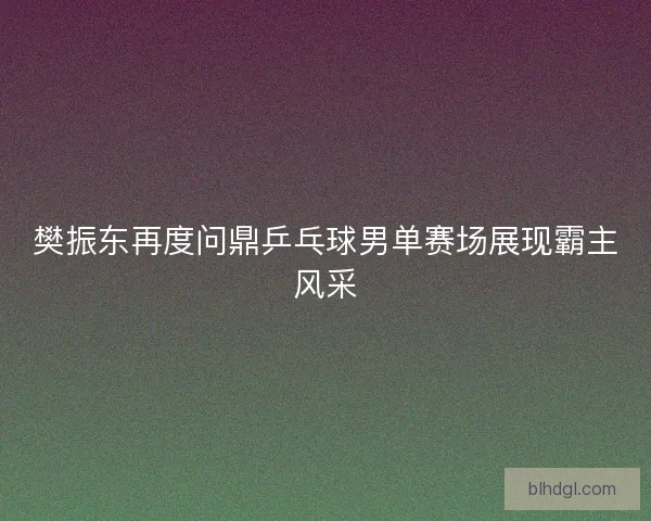 樊振东再度问鼎乒乓球男单赛场展现霸主风采