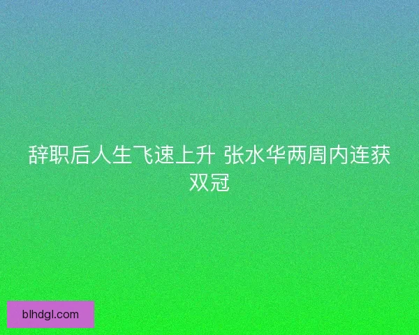 辞职后人生飞速上升 张水华两周内连获双冠