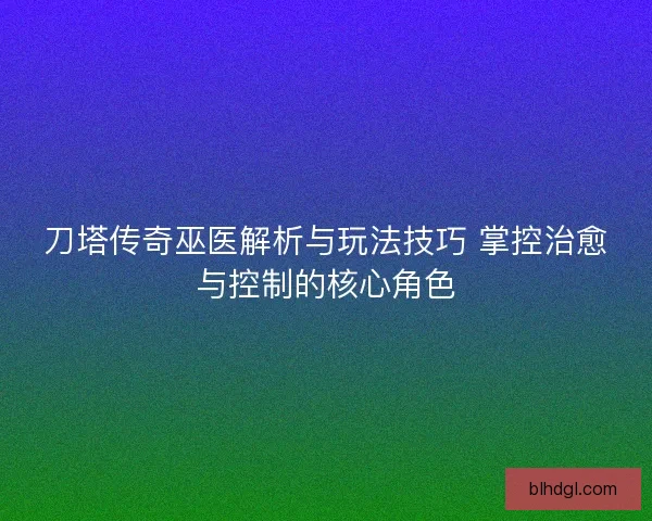 刀塔传奇巫医解析与玩法技巧 掌控治愈与控制的核心角色