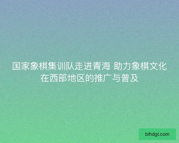 国家象棋集训队走进青海 助力象棋文化在西部地区的推广与普及