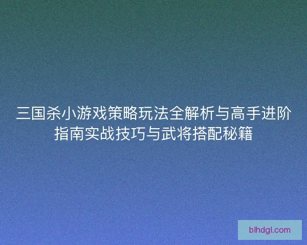 三国杀小游戏策略玩法全解析与高手进阶指南实战技巧与武将搭配秘籍