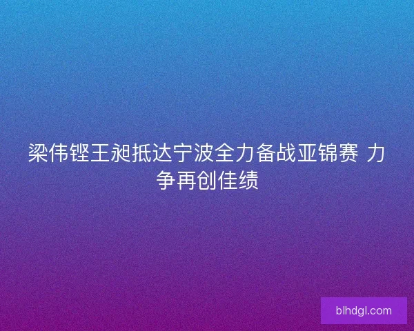 梁伟铿王昶抵达宁波全力备战亚锦赛 力争再创佳绩