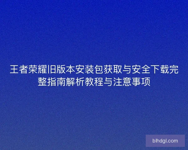 王者荣耀旧版本安装包获取与安全下载完整指南解析教程与注意事项