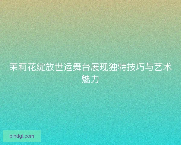 茉莉花绽放世运舞台展现独特技巧与艺术魅力