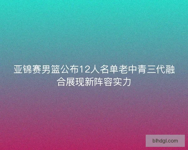亚锦赛男篮公布12人名单老中青三代融合展现新阵容实力