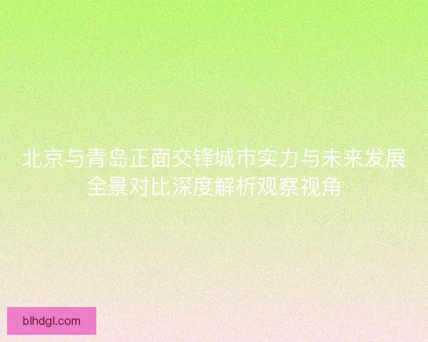北京与青岛正面交锋城市实力与未来发展全景对比深度解析观察视角