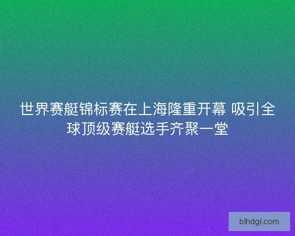 世界赛艇锦标赛在上海隆重开幕 吸引全球顶级赛艇选手齐聚一堂