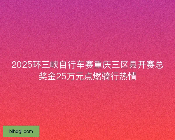 2025环三峡自行车赛重庆三区县开赛总奖金25万元点燃骑行热情