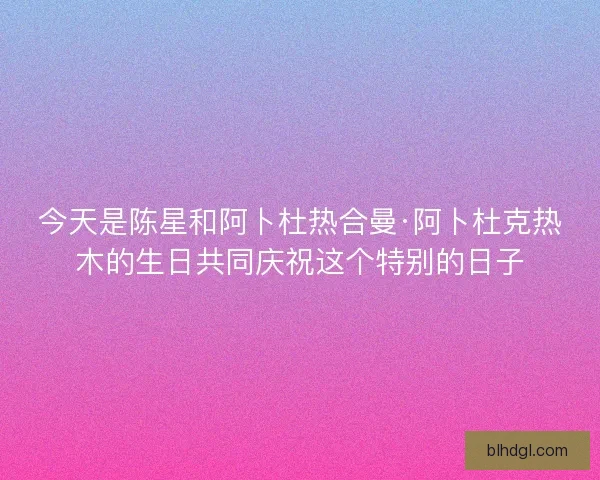 今天是陈星和阿卜杜热合曼·阿卜杜克热木的生日共同庆祝这个特别的日子