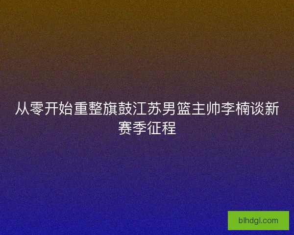 从零开始重整旗鼓江苏男篮主帅李楠谈新赛季征程