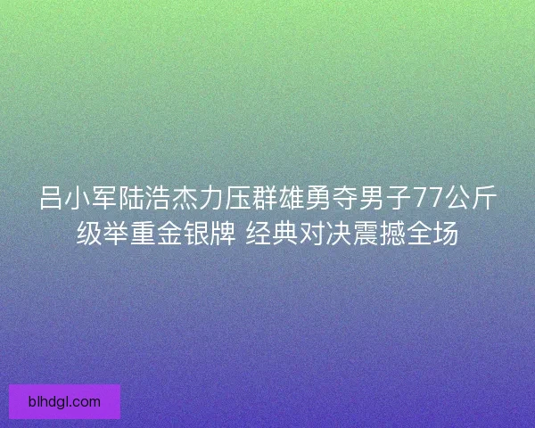 吕小军陆浩杰力压群雄勇夺男子77公斤级举重金银牌 经典对决震撼全场