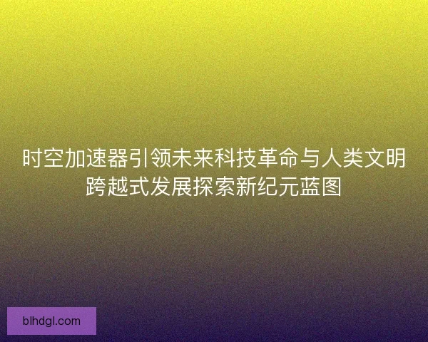 时空加速器引领未来科技革命与人类文明跨越式发展探索新纪元蓝图
