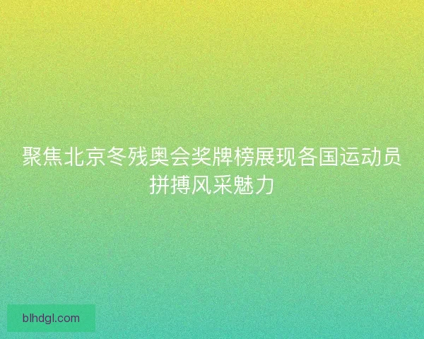 聚焦北京冬残奥会奖牌榜展现各国运动员拼搏风采魅力